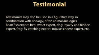 Testimonial
Testimonial may also be used in a figurative way, in
combination with Analogy, often animal analogies
Bear: fish expert, bee: sweet expert, dog: loyalty and frisbee
expert, frog: fly-catching expert, mouse: cheese expert, etc.
 