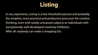 Listing
In my experience, Listing is a low-threshold exercise and probably
the simplest, most practical and productive precursor for creative
thinking, even with totally untrained subjects or individuals with
exceptionally well-developed creativity inhibitors.
After all: anybody can make a shopping list.
 