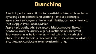 Branching
A technique that uses bifurcation – a division into two branches –
by taking a core concept and splitting it into sub-concepts,
associations, synonyms, antonyms, similarities, contradictions, etc.
Fruit = Apple, Pear, Banana, Melon
Apple = pit, dottle, skin, tree, record label, computer, Newton
Newton = inventor, gravity, wig, old, mathematics, alchemist
Each concept may be further branched, which is the principal
objective of the technique, because initial associations are obvious
and, thus, not conductive to innovative thinking.
 
