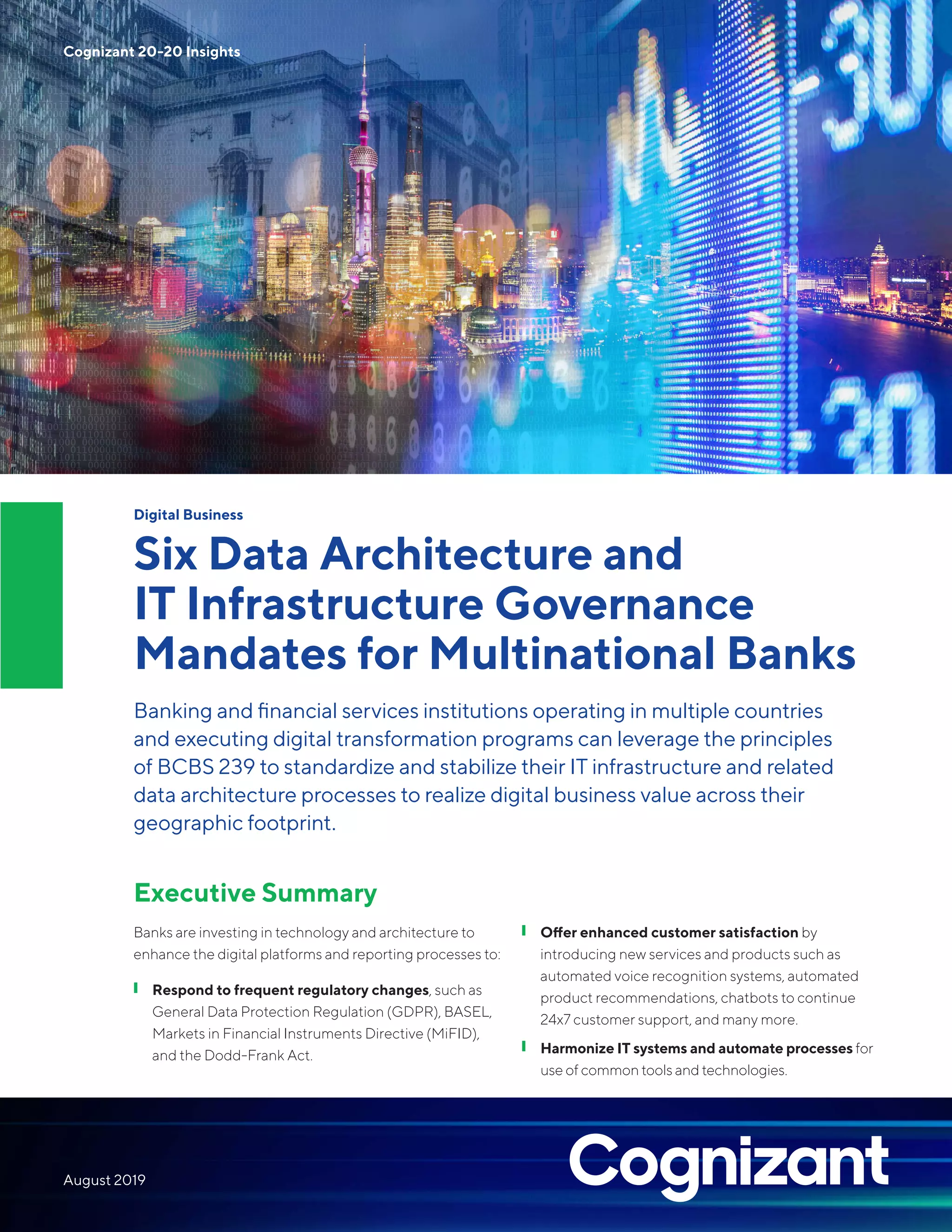 Digital Business
Six Data Architecture and
IT Infrastructure Governance
Mandates for Multinational Banks
Banking and financial services institutions operating in multiple countries
and executing digital transformation programs can leverage the principles
of BCBS 239 to standardize and stabilize their IT infrastructure and related
data architecture processes to realize digital business value across their
geographic footprint.
Executive Summary
Banks are investing in technology and architecture to
enhance the digital platforms and reporting processes to:
❙ Respond to frequent regulatory changes, such as
General Data Protection Regulation (GDPR), BASEL,
Markets in Financial Instruments Directive (MiFID),
and the Dodd-Frank Act.
❙❙ Offer enhanced customer satisfaction by
introducing new services and products such as
automated voice recognition systems, automated
product recommendations, chatbots to continue
24x7 customer support, and many more.
Harmonize IT systems and automate processes for
use of common tools and technologies.
❙❙
Cognizant 20-20 Insights
August 2019
 