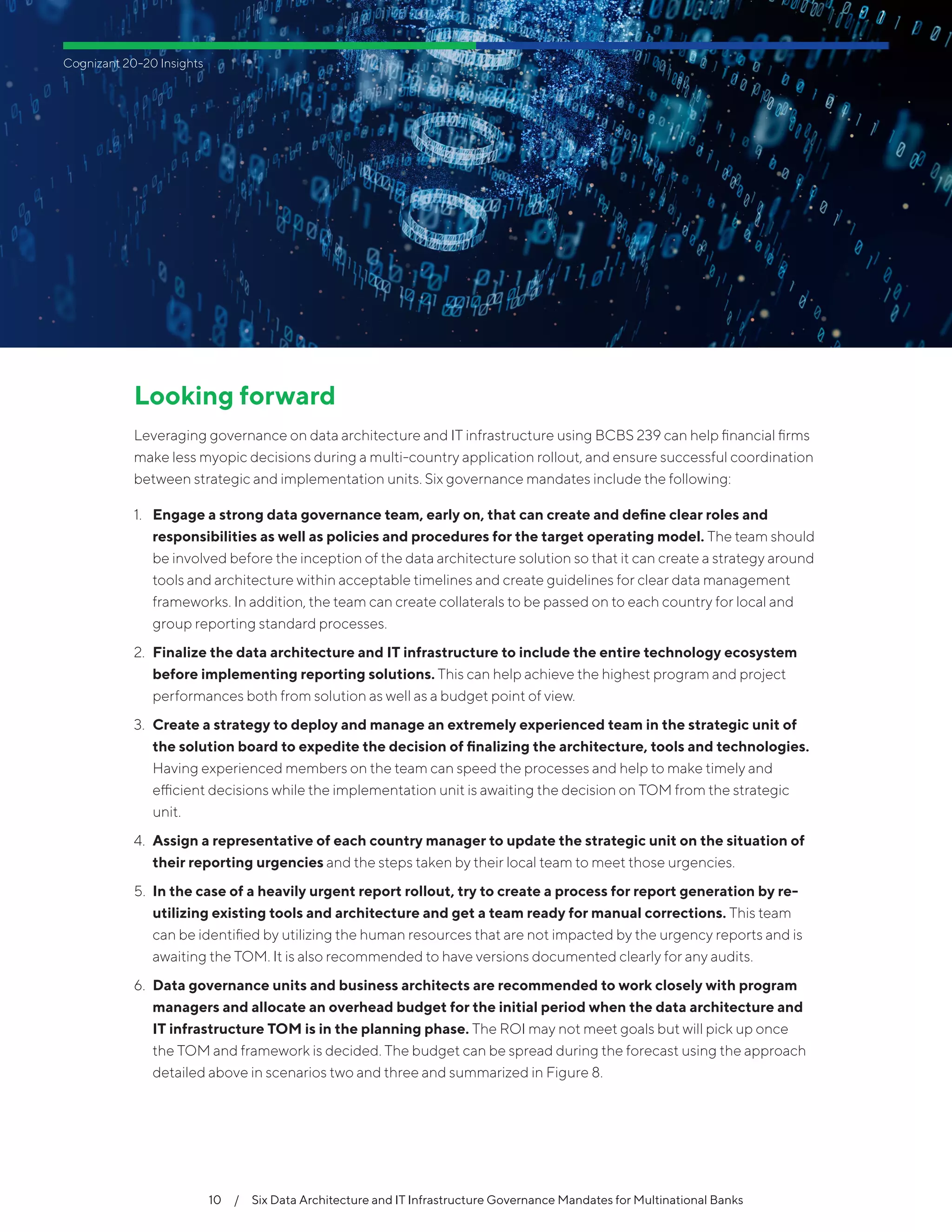 10  /  Six Data Architecture and IT Infrastructure Governance Mandates for Multinational Banks
Cognizant 20-20 Insights
Looking forward
Leveraging governance on data architecture and IT infrastructure using BCBS 239 can help financial firms
make less myopic decisions during a multi-country application rollout, and ensure successful coordination
between strategic and implementation units. Six governance mandates include the following:
1.	 Engage a strong data governance team, early on, that can create and define clear roles and
responsibilities as well as policies and procedures for the target operating model. The team should
be involved before the inception of the data architecture solution so that it can create a strategy around
tools and architecture within acceptable timelines and create guidelines for clear data management
frameworks. In addition, the team can create collaterals to be passed on to each country for local and
group reporting standard processes.
2.	 Finalize the data architecture and IT infrastructure to include the entire technology ecosystem
before implementing reporting solutions. This can help achieve the highest program and project
performances both from solution as well as a budget point of view.
3.	 Create a strategy to deploy and manage an extremely experienced team in the strategic unit of
the solution board to expedite the decision of finalizing the architecture, tools and technologies.
Having experienced members on the team can speed the processes and help to make timely and
efficient decisions while the implementation unit is awaiting the decision on TOM from the strategic
unit.
4.	 Assign a representative of each country manager to update the strategic unit on the situation of
their reporting urgencies and the steps taken by their local team to meet those urgencies.
5.	 In the case of a heavily urgent report rollout, try to create a process for report generation by re-
utilizing existing tools and architecture and get a team ready for manual corrections. This team
can be identified by utilizing the human resources that are not impacted by the urgency reports and is
awaiting the TOM. It is also recommended to have versions documented clearly for any audits.
6.	 Data governance units and business architects are recommended to work closely with program
managers and allocate an overhead budget for the initial period when the data architecture and
IT infrastructure TOM is in the planning phase. The ROI may not meet goals but will pick up once
the TOM and framework is decided. The budget can be spread during the forecast using the approach
detailed above in scenarios two and three and summarized in Figure 8.
 