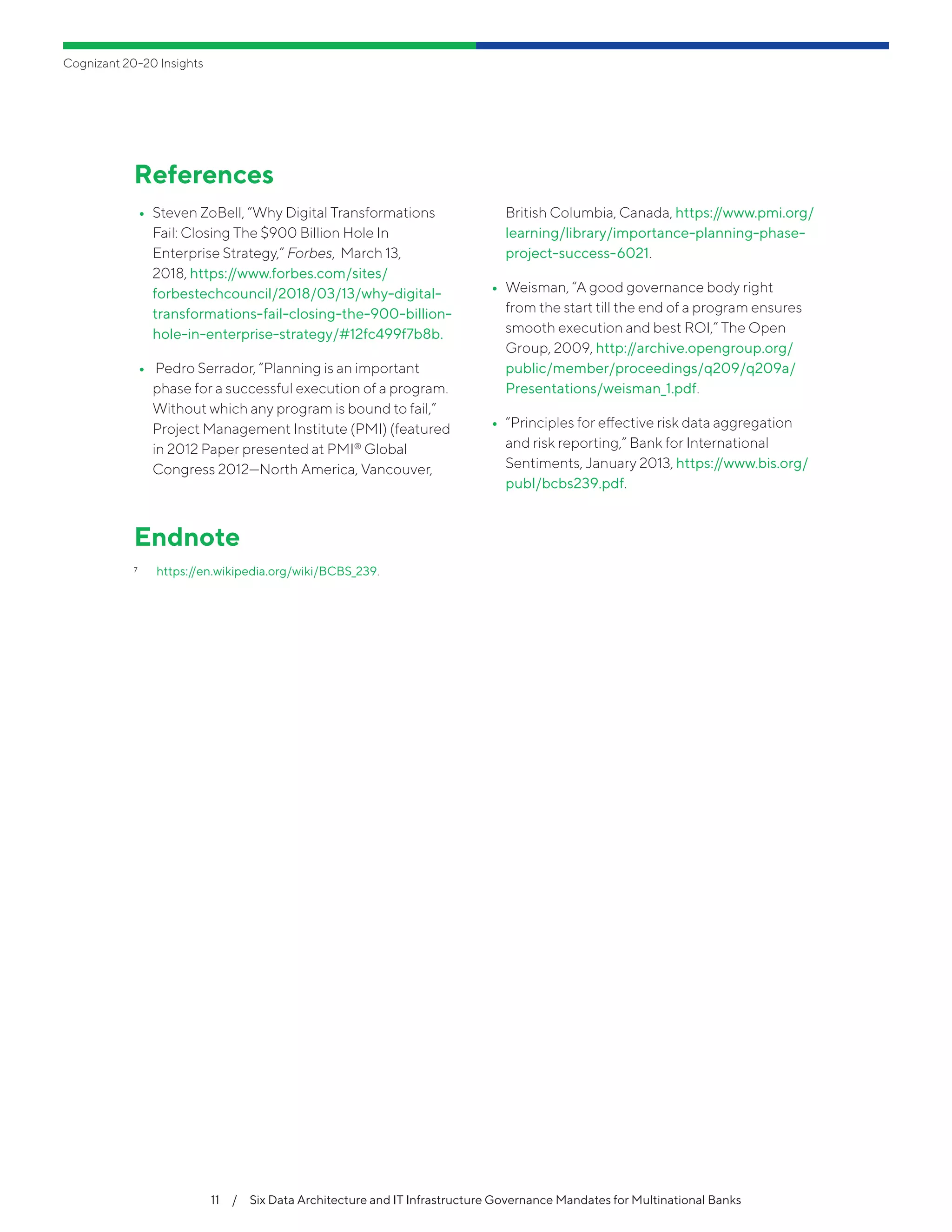 Cognizant 20-20 Insights
11  /  Six Data Architecture and IT Infrastructure Governance Mandates for Multinational Banks
References
•• Steven ZoBell, “Why Digital Transformations
Fail: Closing The $900 Billion Hole In
Enterprise Strategy,” Forbes, March 13,
2018, https://www.forbes.com/sites/
forbestechcouncil/2018/03/13/why-digital-
transformations-fail-closing-the-900-billion-
hole-in-enterprise-strategy/#12fc499f7b8b.
•• Pedro Serrador, “Planning is an important
phase for a successful execution of a program.
Without which any program is bound to fail,”
Project Management Institute (PMI) (featured
in 2012 Paper presented at PMI®
Global
Congress 2012—North America, Vancouver,
British Columbia, Canada, https://www.pmi.org/
learning/library/importance-planning-phase-
project-success-6021.
•• Weisman, “A good governance body right
from the start till the end of a program ensures
smooth execution and best ROI,” The Open
Group, 2009, http://archive.opengroup.org/
public/member/proceedings/q209/q209a/
Presentations/weisman_1.pdf.
•• “Principles for effective risk data aggregation
and risk reporting,” Bank for International
Sentiments, January 2013, https://www.bis.org/
publ/bcbs239.pdf.
Endnote
7	 https://en.wikipedia.org/wiki/BCBS_239.
 