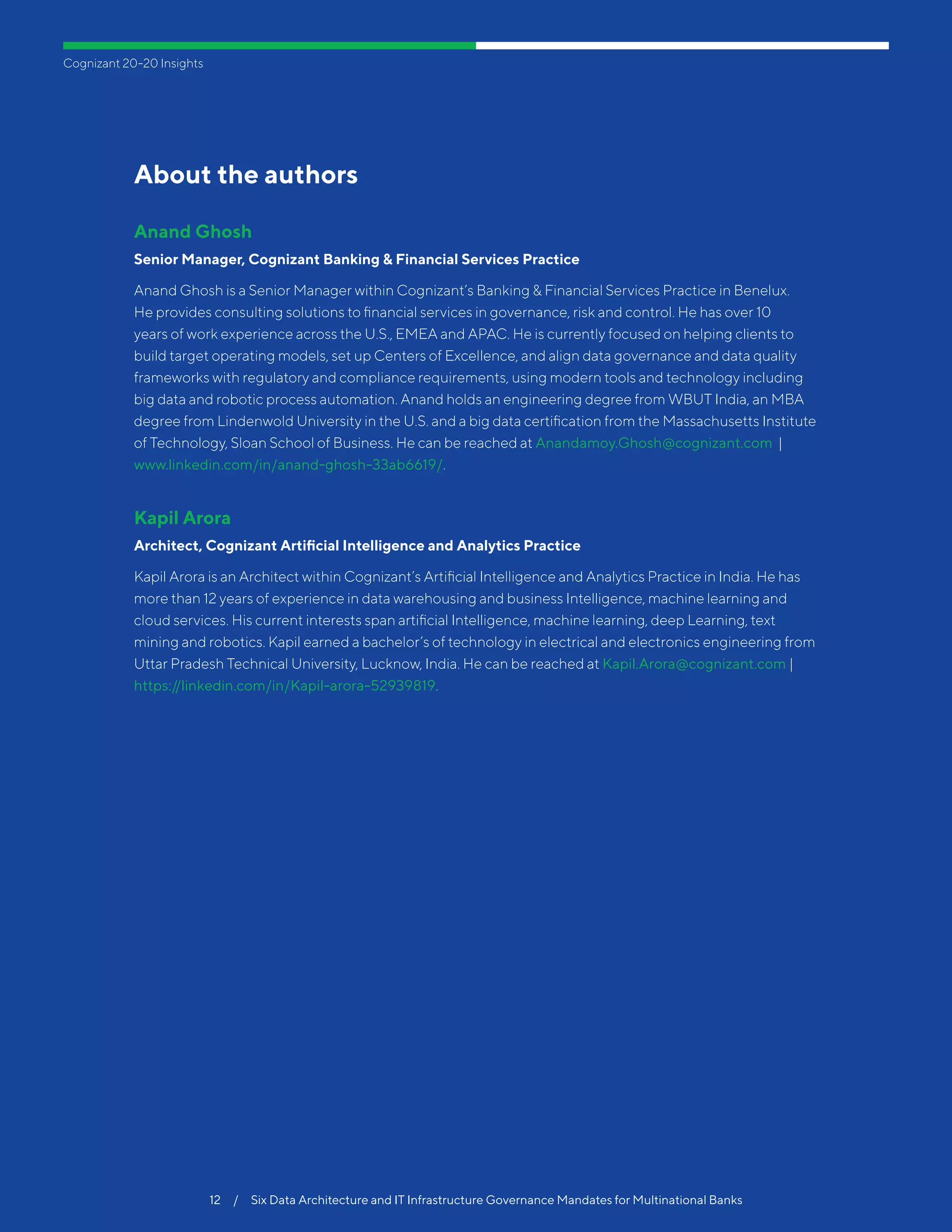 Cognizant 20-20 Insights
12  /  Six Data Architecture and IT Infrastructure Governance Mandates for Multinational Banks
About the authors
Anand Ghosh
Senior Manager, Cognizant Banking & Financial Services Practice
Anand Ghosh is a Senior Manager within Cognizant’s Banking & Financial Services Practice in Benelux.
He provides consulting solutions to financial services in governance, risk and control. He has over 10
years of work experience across the U.S., EMEA and APAC. He is currently focused on helping clients to
build target operating models, set up Centers of Excellence, and align data governance and data quality
frameworks with regulatory and compliance requirements, using modern tools and technology including
big data and robotic process automation. Anand holds an engineering degree from WBUT India, an MBA
degree from Lindenwold University in the U.S. and a big data certification from the Massachusetts Institute
of Technology, Sloan School of Business. He can be reached at Anandamoy.Ghosh@cognizant.com |
www.linkedin.com/in/anand-ghosh-33ab6619/.
Kapil Arora
Architect, Cognizant Artificial Intelligence and Analytics Practice
Kapil Arora is an Architect within Cognizant’s Artificial Intelligence and Analytics Practice in India. He has
more than 12 years of experience in data warehousing and business Intelligence, machine learning and
cloud services. His current interests span artificial Intelligence, machine learning, deep Learning, text
mining and robotics. Kapil earned a bachelor’s of technology in electrical and electronics engineering from
Uttar Pradesh Technical University, Lucknow, India. He can be reached at Kapil.Arora@cognizant.com |
https://linkedin.com/in/Kapil-arora-52939819.
 