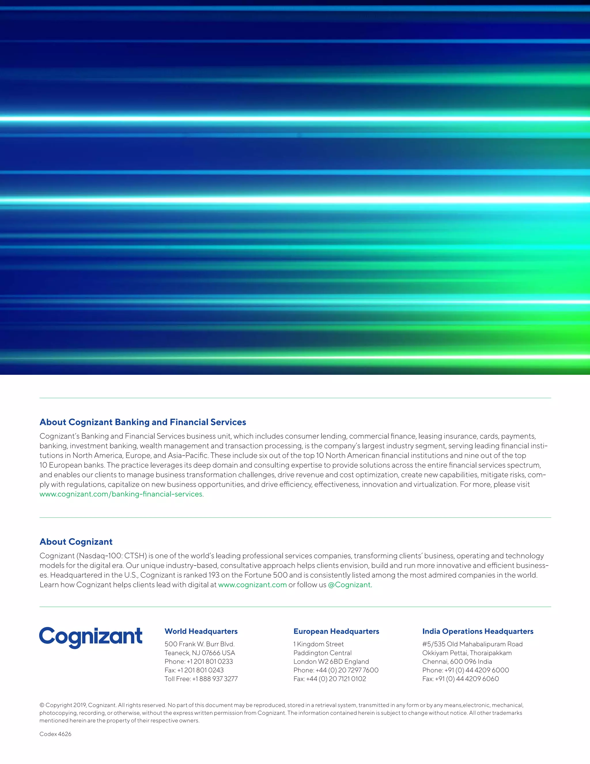 © Copyright 2019, Cognizant. All rights reserved. No part of this document may be reproduced, stored in a retrieval system, transmitted in any form or by any means,electronic, mechanical,
photocopying, recording, or otherwise, without the express written permission from Cognizant. The information contained herein is subject to change without notice. All other trademarks
mentioned herein are the property of their respective owners.
Codex 4626
World Headquarters
500 Frank W. Burr Blvd.
Teaneck, NJ 07666 USA
Phone: +1 201 801 0233
Fax: +1 201 801 0243
Toll Free: +1 888 937 3277
European Headquarters
1 Kingdom Street
Paddington Central
London W2 6BD England
Phone: +44 (0) 20 7297 7600
Fax: +44 (0) 20 7121 0102
India Operations Headquarters
#5/535 Old Mahabalipuram Road
Okkiyam Pettai, Thoraipakkam
Chennai, 600 096 India
Phone: +91 (0) 44 4209 6000
Fax: +91 (0) 44 4209 6060
About Cognizant Banking and Financial Services
Cognizant’s Banking and Financial Services business unit, which includes consumer lending, commercial finance, leasing insurance, cards, payments,
banking, investment banking, wealth management and transaction processing, is the company’s largest industry segment, serving leading financial insti-
tutions in North America, Europe, and Asia-Pacific. These include six out of the top 10 North American financial institutions and nine out of the top
10 European banks. The practice leverages its deep domain and consulting expertise to provide solutions across the entire financial services spectrum,
and enables our clients to manage business transformation challenges, drive revenue and cost optimization, create new capabilities, mitigate risks, com-
ply with regulations, capitalize on new business opportunities, and drive efficiency, effectiveness, innovation and virtualization. For more, please visit
www.cognizant.com/banking-financial-services.
About Cognizant
Cognizant (Nasdaq-100: CTSH) is one of the world’s leading professional services companies, transforming clients’ business, operating and technology
models for the digital era. Our unique industry-based, consultative approach helps clients envision, build and run more innovative and efficient business-
es. Headquartered in the U.S., Cognizant is ranked 193 on the Fortune 500 and is consistently listed among the most admired companies in the world.
Learn how Cognizant helps clients lead with digital at www.cognizant.com or follow us @Cognizant.
 