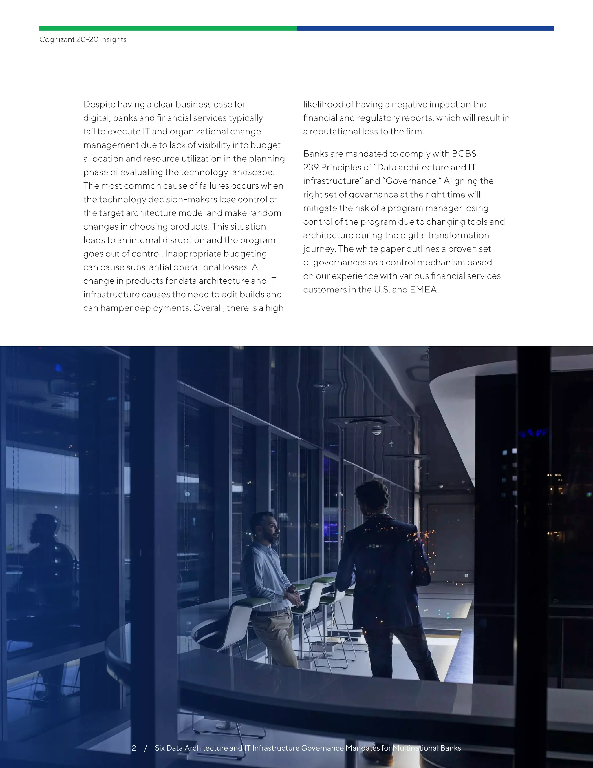 Despite having a clear business case for
digital, banks and financial services typically
fail to execute IT and organizational change
management due to lack of visibility into budget
allocation and resource utilization in the planning
phase of evaluating the technology landscape.
The most common cause of failures occurs when
the technology decision-makers lose control of
the target architecture model and make random
changes in choosing products. This situation
leads to an internal disruption and the program
goes out of control. Inappropriate budgeting
can cause substantial operational losses. A
change in products for data architecture and IT
infrastructure causes the need to edit builds and
can hamper deployments. Overall, there is a high
likelihood of having a negative impact on the
financial and regulatory reports, which will result in
a reputational loss to the firm.
Banks are mandated to comply with BCBS
239 Principles of “Data architecture and IT
infrastructure” and “Governance.” Aligning the
right set of governance at the right time will
mitigate the risk of a program manager losing
control of the program due to changing tools and
architecture during the digital transformation
journey. The white paper outlines a proven set
of governances as a control mechanism based
on our experience with various financial services
customers in the U.S. and EMEA.
Cognizant 20-20 Insights
2  /  Six Data Architecture and IT Infrastructure Governance Mandates for Multinational Banks
 