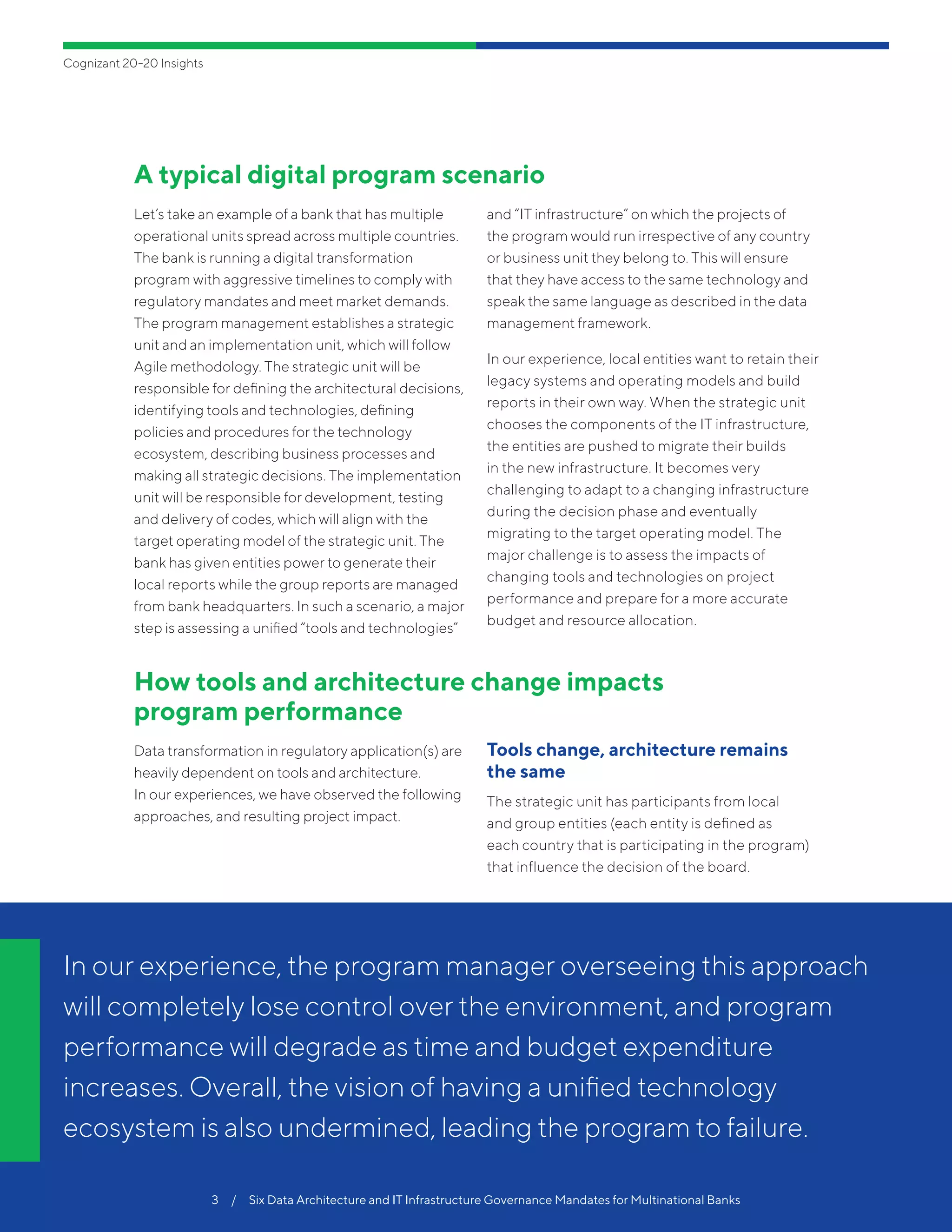 Cognizant 20-20 Insights
3  /  Six Data Architecture and IT Infrastructure Governance Mandates for Multinational Banks
A typical digital program scenario
Let’s take an example of a bank that has multiple
operational units spread across multiple countries.
The bank is running a digital transformation
program with aggressive timelines to comply with
regulatory mandates and meet market demands.
The program management establishes a strategic
unit and an implementation unit, which will follow
Agile methodology. The strategic unit will be
responsible for defining the architectural decisions,
identifying tools and technologies, defining
policies and procedures for the technology
ecosystem, describing business processes and
making all strategic decisions. The implementation
unit will be responsible for development, testing
and delivery of codes, which will align with the
target operating model of the strategic unit. The
bank has given entities power to generate their
local reports while the group reports are managed
from bank headquarters. In such a scenario, a major
step is assessing a unified “tools and technologies”
and “IT infrastructure” on which the projects of
the program would run irrespective of any country
or business unit they belong to. This will ensure
that they have access to the same technology and
speak the same language as described in the data
management framework.
In our experience, local entities want to retain their
legacy systems and operating models and build
reports in their own way. When the strategic unit
chooses the components of the IT infrastructure,
the entities are pushed to migrate their builds
in the new infrastructure. It becomes very
challenging to adapt to a changing infrastructure
during the decision phase and eventually
migrating to the target operating model. The
major challenge is to assess the impacts of
changing tools and technologies on project
performance and prepare for a more accurate
budget and resource allocation.
How tools and architecture change impacts
program performance
Data transformation in regulatory application(s) are
heavily dependent on tools and architecture.
In our experiences, we have observed the following
approaches, and resulting project impact.
Tools change, architecture remains
the same
The strategic unit has participants from local
and group entities (each entity is defined as
each country that is participating in the program)
that influence the decision of the board.
In our experience, the program manager overseeing this approach
will completely lose control over the environment, and program
performance will degrade as time and budget expenditure
increases. Overall, the vision of having a unified technology
ecosystem is also undermined, leading the program to failure.
 