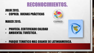 MARZO 2015.
• PROFECA. CERTIFICADO CALIDAD
• AMBIENTAL TURÍSTICA .
JULIO 2013.
• COPRED. BUENAS PRÁCTICAS
• PARQUE TEMATICO MAS GRANDE DE LATINOAMERICA.
 