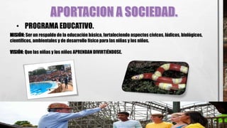 • PROGRAMA EDUCATIVO.
MISIÓN: Ser un respaldo de la educación básica, fortaleciendo aspectos cívicos, lúdicos, biológicos,
científicos, ambientales y de desarrollo físico para las niñas y los niños.
VISIÓN: Que las niñas y los niños APRENDAN DIVIRTIÉNDOSE.
 