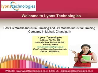 Welcome to Lyons Technologies
Best Six Weeks Industrial Training and Six Months Industrial Training
Company in Mohali, Chandigarh
Lyons Technologies
Address: Plot No. 389,
Industrial Area, Phase 9, Mohali
Pincode: 160062
www.lyonstechnologies.co.in
Email: mail@lyonstechnologies.co.in
Call Us : 9876299850
Website:- www.lyonstechnologies.co.in Email id :- mail@lyonstechnologies.co.in
 