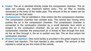 ● Intake- The air is admitted directly inside the compression chamber. The air
does not undergo any treatment before entry. The air filter is directly
connected to the entry of the intake pipe. The amount of the air intake can be
varied as per the fuel used.
● Compression- The air admitted in, then enters into the compression chamber.
The compression chamber has variable area. The central disc having arms
pushes the air in the compression chamber. The compression chamber is
connected to the combustion chamber by a small diameter duct which is
tangent to the combustion chamber. So as arm pushes the air in the
compression chamber the pressurized air is forced to flow through this duct.
As the air flow through it, the air is swirled very fast. The air thus enters the
combustion chamber.
● Direct Fuel Injection- One more facility is provided in the green engine is that
of direct fuel injection. The fuel injected is also variable. The amount of fuel
injected is varied as per the mode of the vehicle.
 