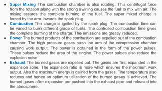 ● Super Mixing The combustion chamber is also rotating. This centrifugal force
from the rotation along with the strong swirling causes the fuel to mix with air. The
mixing assures the complete burning of the fuel. The super mixed charge is
forced by the arm towards the spark plug.
● Combustion The charge is ignited by the spark plug. The combustion time can
be varied to burn different grade of fuels. The controlled combustion time gives
the complete burning of the charge. The emissions are greatly reduced.
● Power The burned products of the combustion are expelled out of the combustion
chamber. The high pressure gases push the arm of the compression chamber
causing work output. The power is obtained in the form of the power pulses.
These pulses reduce the area of the engine. The power pulses also reduce the
explosion noise.
● Exhaust The burned gases are expelled out. The gases are first expanded in the
expansion zone. The expansion ratio is more which ensures the maximum work
output. Also the maximum energy is gained from the gases. The temperature also
reduces and hence an optimum utilization of the burned gases is achieved. The
burned gases after expansion are pushed into the exhaust pipe and released into
the atmosphere.
 