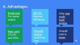 6. Advantages.
Small size
For same
output.
Near zero
CO,HC
and NOx.
[65+]%
thermal
efficiency.
Smooth
engine
performa-
nce. +
Only real
multi-
fuels
engine.
Overall
cost is
lower.
 
