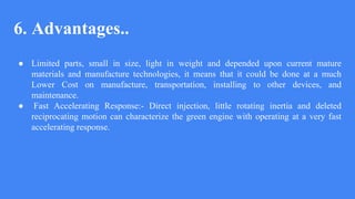 6. Advantages..
● Limited parts, small in size, light in weight and depended upon current mature
materials and manufacture technologies, it means that it could be done at a much
Lower Cost on manufacture, transportation, installing to other devices, and
maintenance.
● Fast Accelerating Response:- Direct injection, little rotating inertia and deleted
reciprocating motion can characterize the green engine with operating at a very fast
accelerating response.
 