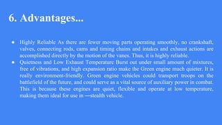 6. Advantages...
● Highly Reliable As there are fewer moving parts operating smoothly, no crankshaft,
valves, connecting rods, cams and timing chains and intakes and exhaust actions are
accomplished directly by the motion of the vanes. Thus, it is highly reliable.
● Quietness and Low Exhaust Temperature Burst out under small amount of mixtures,
free of vibrations, and high expansion ratio make the Green engine much quieter. It is
really environment-friendly. Green engine vehicles could transport troops on the
battlefield of the future, and could serve as a vital source of auxiliary power in combat.
This is because these engines are quiet, flexible and operate at low temperature,
making them ideal for use in ―stealth vehicle.
 
