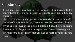 Conclusion.
It can use almost any type of fuel available. It is superior to the
conventional I.C. engine in terms of smooth operation, efficiency
and cost.
The green engine‘s prototype has been recently developed, and also
because of the unique design, limitation have not been determined to
any extent. But even in the face of limitation if any, the green engine
is sure to serve the purpose to a large extent. Create less smog in the
air; reduce the risk of health problem such as heart diseases and lung
cancer.
 