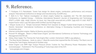 9. Reference.
● T. Pushpara, & S. Ramabalan, “Green fuel design for diesel engine, combustion, performance and emission
analysis” International Conference on design and manufacturing, IConDM 2013.
● T. Bohl & G. Tian “Optical investigation on diesel engine fuelled by vegetable oils” The 6th International
Conference on Applied Energy – ICAE2014. International Research Journal of Engineering and Technology
(IRJET) e-ISSN: 2395 -0056 Volume: 03 Issue: 09 | Sep-2016 www.irjet.net p-ISSN: 2395-0072 © 2016, IRJET |
Impact Factor value: 4.45 | ISO 9001:2008 Certified Journal | Page 1204
● I Wayan Surata et al., “Simple Conversion Method from Gasoline to Biogas Fueled Small Engine to Powered
Electric Generator” International Conference on Alternative Energy in Developing Countries and Emerging
Economies 2013
● Internal combustion engine- Mathur & Sharma. pp.1213 to1250.
● Pravesh M. Adhagale , Nilesh S. Mate”Green Engine” 3rd International Conference on Science Technology and
Management (ICSTM-16).
● Sibley, Brian (1995). The Thomas the Tank Engine Man. London: Heinemann. ISBN 0-434-96909-5.
● "The Real Stories Database – book 23, story 2". (Real life events that inspired the Rev W Awdry). The Real Lives of
Thomas the Tank Engine. Retrieved 22 October 2010.
● Green Engine Low RPM High Torque Pressure Driven Turbine for Top Efficiency Power Modulation. Peers
reviewed paper - Published in The Proceeding of Turbo Expo 2007 of the IGTI.
● ”www.google.com/images.
 