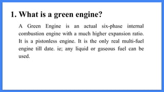 1. What is a green engine?
A Green Engine is an actual six-phase internal
combustion engine with a much higher expansion ratio.
It is a pistonless engine. It is the only real multi-fuel
engine till date. ie; any liquid or gaseous fuel can be
used.
 
