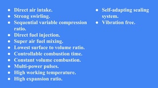 ● Direct air intake.
● Strong swirling.
● Sequential variable compression
ratio.
● Direct fuel injection.
● Super air fuel mixing.
● Lowest surface to volume ratio.
● Controllable combustion time.
● Constant volume combustion.
● Multi-power pulses.
● High working temperature.
● High expansion ratio.
● Self-adapting sealing
system.
● Vibration free.
 