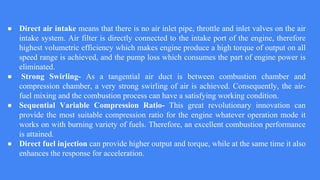 ● Direct air intake means that there is no air inlet pipe, throttle and inlet valves on the air
intake system. Air filter is directly connected to the intake port of the engine, therefore
highest volumetric efficiency which makes engine produce a high torque of output on all
speed range is achieved, and the pump loss which consumes the part of engine power is
eliminated.
● Strong Swirling- As a tangential air duct is between combustion chamber and
compression chamber, a very strong swirling of air is achieved. Consequently, the air-
fuel mixing and the combustion process can have a satisfying working condition.
● Sequential Variable Compression Ratio- This great revolutionary innovation can
provide the most suitable compression ratio for the engine whatever operation mode it
works on with burning variety of fuels. Therefore, an excellent combustion performance
is attained.
● Direct fuel injection can provide higher output and torque, while at the same time it also
enhances the response for acceleration.
 