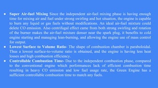 ● Super Air-fuel Mixing Since the independent air-fuel mixing phase is having enough
time for mixing air and fuel under strong swirling and hot situation, the engine is capable
to burn any liquid or gas fuels without modifications. An ideal air-fuel mixture could
delete CO emission. Also centrifugal effect came from both strong swirling and rotation
of the burner makes the air-fuel mixture denser near the spark plug, it benefits to cold
engine starting and managing lean-burning, and allowing the engine use of mass control
for output.
● Lowest Surface to Volume Ratio- The shape of combustion chamber is paraboloidal.
Thus a lowest surface-to-volume ratio is obtained, and the engine is having less heat
losses and high combustion efficiency.
● Controllable Combustion Time- Due to the independent combustion phase, compared
to the conventional engine which performances lack of efficient combustion time
resulting in heavy CO emission and low fuel usage rate, the Green Engine has a
sufficient controllable combustion time to match any fuels.
 