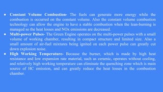 ● Constant Volume Combustion- The fuels can generate more energy while the
combustion is occurred on the constant volume. Also the constant volume combustion
technology can allow the engine to have a stable combustion when the lean-burning is
managed so the heat losses and NOx emissions are decreased.
● Multi-power Pulses- The Green Engine operates on the multi-power pulses with a small
volume of working chamber, resulting in compact structure and limited size. Also a
small amount of air-fuel mixtures being ignited on each power pulse can greatly cut
down explosion noise.
● High Working Temperature- Because the burner, which is made by high heat
resistance and low expansion rate material, such as ceramic, operates without cooling,
and relatively high working temperature can eliminate the quenching zone which is main
source of HC emission, and can greatly reduce the heat losses in the combustion
chamber.
 