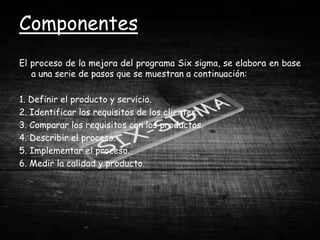 Componentes
El proceso de la mejora del programa Six sigma, se elabora en base
   a una serie de pasos que se muestran a continuación:

1. Definir el producto y servicio.
2. Identificar los requisitos de los clientes.
3. Comparar los requisitos con los productos.
4. Describir el proceso.
5. Implementar el proceso.
6. Medir la calidad y producto.
 