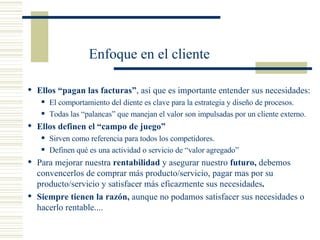Enfoque en el cliente Ellos “pagan las facturas” , así que es importante entender sus necesidades: El comportamiento del diente es clave para la estrategia y diseño de procesos. Todas las “palancas” que manejan el valor son impulsadas por un cliente externo. Ellos definen el “campo de juego” Sirven como referencia para todos los competidores. Definen qué es una actividad o servicio de “valor agregado” Para mejorar nuestra  rentabilidad  y asegurar nuestro  futuro,  debemos convencerlos de comprar más producto/servicio, pagar mas por su producto/servicio y satisfacer más eficazmente sus necesidades . Siempre tienen la razón,  aunque no podamos satisfacer sus necesidades o hacerlo rentable.... 