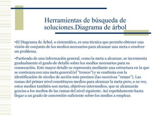 Herramientas de búsqueda de soluciones.Diagrama de árbol El Diagrama de Árbol, o sistemático, es una técnica que permite obtener una visión de conjunto de los  medios  necesarios para alcanzar una meta o resolver un problema.  Partiendo de una información general, como  la meta  a alcanzar, se incrementa gradualmente el grado de detalle sobre los medios necesarios para su consecución. Este mayor detalle se representa mediante una  estructura  en la que se comienza con una meta general (el "tronco") y se continúa con la identificación de niveles de acción más precisos (las sucesivas "ramas"). Las ramas del primer nivel constituyen medios para alcanzar la meta pero, a su vez, estos medios también son metas,  objetivos  intermedios, que se alcanzarán gracias a los medios de las ramas del nivel siguiente. Así repetidamente hasta llegar a un grado de concreción suficiente sobre los medios a emplear.  