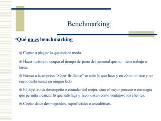 Benchmarking Copiar o plagiar lo que está de moda. Hacer turismo u ocupar el tiempo de parte del personal que no  tiene trabajo o tarea. Buscar a la empresa “Súper Brillante” en todo lo que hace y en cómo lo hace y no encontrarla nunca en ningún lado.  El objetivo de desempeño o estándar del mejor, sino el mejor proceso o estrategia que permita alcanzar lo que satisfaga y reconozcan como ventajoso los clientes. Copiar datos desintegrados, superficiales o anecdóticos. Qué  no es  benchmarking 