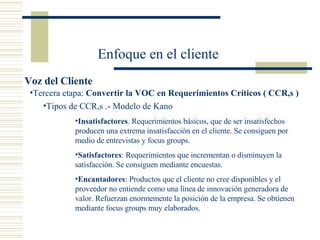 Enfoque en el cliente Voz del Cliente Tipos de CCR,s .- Modelo de Kano Insatisfactores . Requerimientos básicos, que de ser insatisfechos producen una extrema insatisfacción en el cliente. Se consiguen por medio de entrevistas y focus groups. Satisfactores : Requerimientos que incrementan o disminuyen la satisfacción. Se consiguen mediante encuestas. Encantadores : Productos que el cliente no cree disponibles y el proveedor no entiende como una línea de innovación generadora de valor. Refuerzan enormemente la posición de la empresa. Se obtienen mediante focus groups muy elaborados.  Tercera etapa:  Convertir la VOC en Requerimientos Críticos ( CCR,s ) 