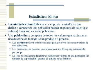 Estadística básica La estadística descriptiva  es el campo de la estadística que define o caracteriza una población basada en puntos de datos (p.e. valores) tomados desde esa población. Una  población  se compone de todos los valores que se ajustan a una descripción tomada de un producto o proceso. Los  parámetros  son términos usados para describir las características de una población. Los parámetros se denotan usualmente con una letra griega minúscula, p.e.,   ,    . La letra  N  se usa para describir el número de valores en una población (el tamaño de la población) cuando el tamaño no es infinito. 