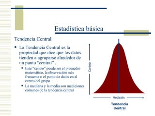 Estadística básica Tendencia Central La Tendencia Central es la propiedad que dice que los datos tienden a agruparse alrededor de un punto “central” . Este “centro” puede ser el promedio matemático, la observación más frecuente o el punto de datos en el centro del grupo La mediana y la media son mediciones comunes de la tendencia central  Tendencia Central Conteo Medición 