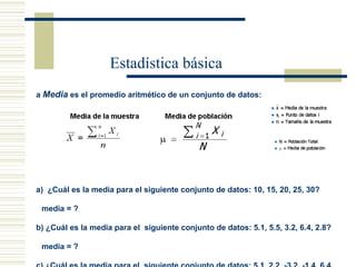Estadística básica La  Media  es el promedio aritmético de un conjunto de datos:     (a)  ¿Cuál es la media para el siguiente conjunto de datos: 10, 15, 20, 25, 30? media = ? (b) ¿Cuál es la media para el  siguiente conjunto de datos: 5.1, 5.5, 3.2, 6.4, 2.8? media = ? (c) ¿Cuál es la media para el  siguiente conjunto de datos: 5.1, 2.2, -3.2, -1.4, 6.4, 4.9? media = ? (d) ¿Cuál es la media para el siguiente conjunto de datos: -6.1, -2.2, -5.1, -1.4, -4.9,  -3.2? media = ?   