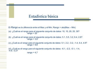 El  Rango  es la  diferencia  entre el Max y el Min; Rango = abs|Max – Min|: (a)  ¿Cuál es el rango para el siguiente conjunto de datos: 10, 15, 20, 25, 30? rango = 20 (b)  ¿Cuál es el rango para el siguiente conjunto de datos: 5.1, 5.5, 3.2, 6.4, 2.8? rango = 3.6 (c) ¿Cuál es el rango para el siguiente conjunto de datos: 5.1, 2.2, -3.2, -1.4, 6.4, 4.9? rango = 9,6 (d) ¿Cuál es el rango para el siguiente conjunto de datos: -6.1, -2.2, -5.1, -1.4,  -4.9, -3.2? rango = 4,7 Estadística básica 