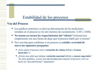Los gráficos anteriores se derivan directamente de las mediciones tomadas en el proceso (y los dos factores de escalamiento: 3.267, 2.660). No toman en cuenta los requerimientos del “cliente”  (tolerancias), simplemente son una forma de dejar que el proceso hable por si mismo! Nos servirán para confirmar si un proceso es  estable; recordad de nuevo las siguientes preguntas : ¿Esta sujeto el proceso solo a  variación de rutina  debida a  Causas naturales ? o ¿Existe una señal que indique  variación anormal  debido a  causas especiales ?  En otras palabras, ¿existe una oportunidad para mejorar el proceso y tal vez hacer un “descubrimiento” importante? Voz del Proceso Estabilidad de los procesos 