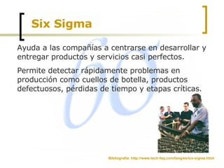 Six Sigma Ayuda a las compañías a centrarse en desarrollar y entregar productos y servicios casi perfectos. Permite detectar rápidamente problemas en producción como cuellos de botella, productos defectuosos, pérdidas de tiempo y etapas críticas. Bibliografía: http://www.tech-faq.com/lang/es/six-sigma.html 