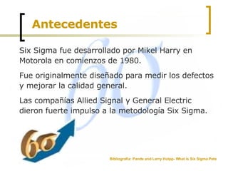 Antecedentes Six Sigma fue desarrollado por Mikel Harry en Motorola en comienzos de 1980.  Fue originalmente diseñado para medir los defectos y mejorar la calidad general.  Las compañías Allied Signal y General Electric dieron fuerte impulso a la metodología Six Sigma. Bibliografía: Pande and Larry Holpp- What is Six Sigma Pete  