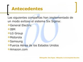 Antecedentes Las siguientes compañías han implementado de un modo exitoso el sistema Six Sigma: General Electric  IBM  LG Group  Motorola  Samsung  Fuerza Aérea de los Estados Unidos  Amazon.com  Bibliografía: Seis Sigma - Wikipedia, la enciclopedia libre.htm 