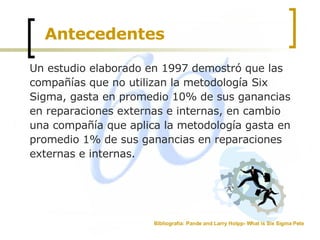 Antecedentes Un estudio elaborado en 1997 demostró que las compañías que no utilizan la metodología Six Sigma, gasta en promedio 10% de sus ganancias en reparaciones externas e internas, en cambio una compañía que aplica la metodología gasta en promedio 1% de sus ganancias en reparaciones externas e internas. Bibliografía: Pande and Larry Holpp- What is Six Sigma Pete  