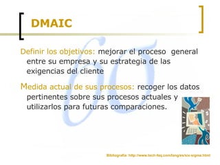 DMAIC Definir los objetivos:  mejorar el proceso  general entre su empresa y su estrategia de las exigencias del cliente  M edida actual de sus procesos:  recoger los datos pertinentes sobre sus procesos actuales y utilizarlos para futuras comparaciones.  Bibliografía: http://www.tech-faq.com/lang/es/six-sigma.html 