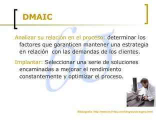 DMAIC Analizar su relación en el proceso:  determinar los factores que garanticen mantener una estrategia en relación  con las demandas de los clientes.  Implantar:  Seleccionar una serie de soluciones encaminadas a mejorar el rendimiento constantemente y optimizar el proceso. Bibliografía: http://www.tech-faq.com/lang/es/six-sigma.html 