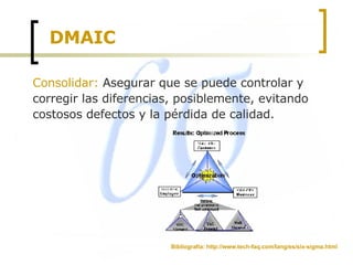 DMAIC Consolidar:  Asegurar que se puede controlar y corregir las diferencias, posiblemente, evitando costosos defectos y la pérdida de calidad.  Bibliografía: http://www.tech-faq.com/lang/es/six-sigma.html 