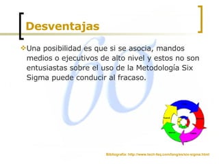 Desventajas  Una posibilidad es que si se asocia, mandos medios o ejecutivos de alto nivel y estos no son entusiastas sobre el uso de la Metodología Six Sigma puede conducir al fracaso.  Bibliografía: http://www.tech-faq.com/lang/es/six-sigma.html 