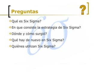 Preguntas  Qué es Six Sigma? En que consiste la estrategia de Six Sigma? Dónde y cómo surgió? Qué hay de nuevo en Six Sigma? Quiénes utilizan Six Sigma?  ? 