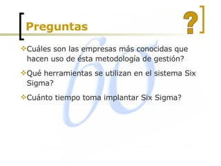Preguntas  Cuáles son las empresas más conocidas que hacen uso de ésta metodología de gestión?  Qué herramientas se utilizan en el sistema Six Sigma?  Cuánto tiempo toma implantar Six Sigma?  ? 