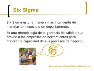 Six Sigma Six Sigma es una manera más inteligente de manejar un negocio o un departamento. Es una metodología de la gerencia de calidad que provee a las empresas de herramientas para mejorar la capacidad de sus procesos de negocio. Bibliografía: www.12ManageTheExecute FastTrack.htm 