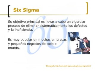 Six Sigma Su objetivo principal es llevar a cabo un vigoroso proceso de eliminar sistemáticamente los defectos y la ineficiencia. Es muy popular en muchas empresas y pequeños negocios de todo el mundo.  Bibliografía: http://www.tech-faq.com/lang/es/six-sigma.html 