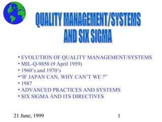 21 June, 1999 1
• EVOLUTION OF QUALITY MANAGEMENT/SYSTEMS
• MIL-Q-9858 (9 April 1959)
• 1960’s and 1970’s
•“IF JAPAN CAN, WHY CAN’T WE ?”
• 1987
• ADVANCED PRACTICES AND SYSTEMS
• SIX SIGMA AND ITS DIRECTIVES
 