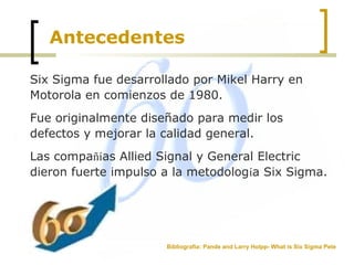 Antecedentes
Six Sigma fue desarrollado por Mikel Harry en
Motorola en comienzos de 1980.
Fue originalmente diseñado para medir los
defectos y mejorar la calidad general.
Las compañías Allied Signal y General Electric
dieron fuerte impulso a la metodología Six Sigma.
Bibliografía: Pande and Larry Holpp- What is Six Sigma Pete
 