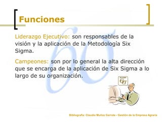 Funciones
Liderazgo Ejecutivo: son responsables de la
visión y la aplicación de la Metodología Six
Sigma.
Campeones: son por lo general la alta dirección
que se encarga de la aplicación de Six Sigma a lo
largo de su organización.
Bibliografía: Claudio Muñoz Garrote - Gestión de la Empresa Agraria
 